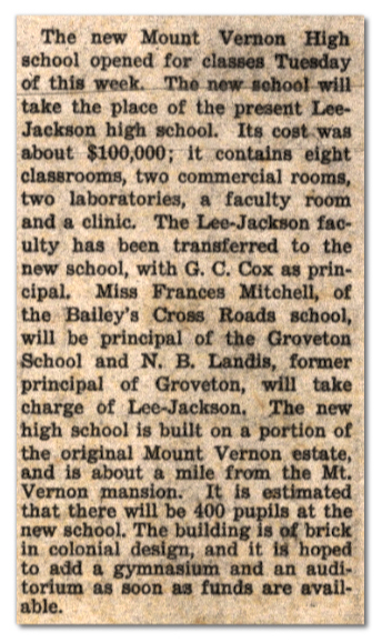 Photograph of a newspaper article. The text reads: The new Mount Vernon High School opened for classes Tuesday of this week. The new school will take the place of the present Lee-Jackson High School. Its cost was about $100,000; it contains eight classrooms, two commercial rooms, two laboratories, a faculty room and a clinic. The Lee-Jackson faculty has been transferred to the new school, with G. C. Cox as principal. Miss Frances Mitchell, of the Bailey’s Crossroads school, will be principal of the Groveton School and M. B. Landis, former principal of Groveton, will take charge of Lee-Jackson. The new high school is built on a portion of the original Mount Vernon estate and is about a mile from the Mount Vernon mansion. It is estimated that there will be 400 pupils at the new school. The building is of brick in colonial design, and it is hoped to add a gymnasium and an auditorium as soon as funds are available.